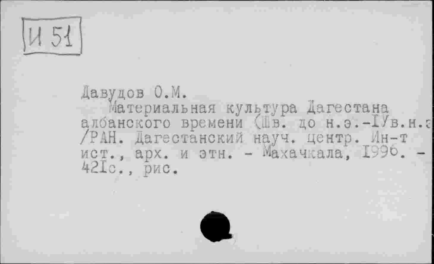 ﻿И 51
Давудов О.М.
Материальная культура Дагестана албанского времени (Шв. до н.э.-Пв.нк /РАН. Дагестанский науч, центр. Ин-т ист., арх. и этн. - Махачкала, 1996. -421с., рис.